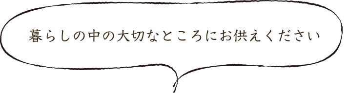 暮らしの中の大切なところにお供えください